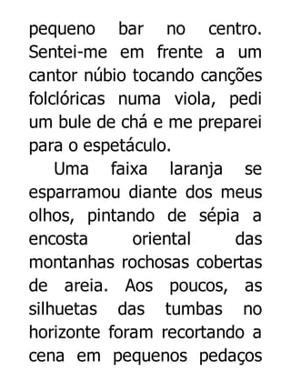 pequeno bar no centro.
Sentei-me em frente a um
cantor núbio tocando canções
folclóricas numa viola, pedi
um bule de chá e me preparei
para o espetáculo.
Uma faixa laranja se
esparramou diante dos meus
olhos, pintando de sépia a
encosta
oriental
das
montanhas rochosas cobertas
de areia. Aos poucos, as
silhuetas das tumbas no
horizonte foram recortando a
cena em pequenos pedaços

 