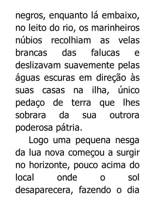 negros, enquanto lá embaixo,
no leito do rio, os marinheiros
núbios recolhiam as velas
brancas
das
falucas
e
deslizavam suavemente pelas
águas escuras em direção às
suas casas na ilha, único
pedaço de terra que lhes
sobrara da sua outrora
poderosa pátria.
Logo uma pequena nesga
da lua nova começou a surgir
no horizonte, pouco acima do
local
onde
o
sol
desaparecera, fazendo o dia

 