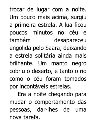 trocar de lugar com a noite.
Um pouco mais acima, surgiu
a primeira estrela. A lua ficou
poucos minutos no céu e
também
desapareceu
engolida pelo Saara, deixando
a estrela solitária ainda mais
brilhante. Um manto negro
cobriu o deserto, e tanto o rio
como o céu foram tomados
por incontáveis estrelas.
Era a noite chegando para
mudar o comportamento das
pessoas, dar-lhes de uma
nova tarefa.

 
