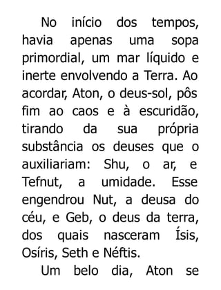 No início dos tempos,
havia apenas uma sopa
primordial, um mar líquido e
inerte envolvendo a Terra. Ao
acordar, Aton, o deus-sol, pôs
fim ao caos e à escuridão,
tirando
da
sua
própria
substância os deuses que o
auxiliariam: Shu, o ar, e
Tefnut, a umidade. Esse
engendrou Nut, a deusa do
céu, e Geb, o deus da terra,
dos quais nasceram Ísis,
Osíris, Seth e Néftis.
Um belo dia, Aton se

 