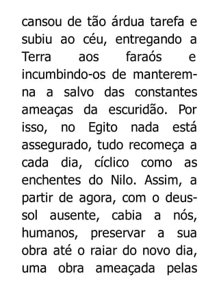 cansou de tão árdua tarefa e
subiu ao céu, entregando a
Terra
aos
faraós
e
incumbindo-os de manteremna a salvo das constantes
ameaças da escuridão. Por
isso, no Egito nada está
assegurado, tudo recomeça a
cada dia, cíclico como as
enchentes do Nilo. Assim, a
partir de agora, com o deussol ausente, cabia a nós,
humanos, preservar a sua
obra até o raiar do novo dia,
uma obra ameaçada pelas

 