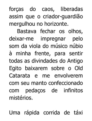 forças do caos, liberadas
assim que o criador-guardião
mergulhou no horizonte.
Bastava fechar os olhos,
deixar-me impregnar pelo
som da viola do músico núbio
à minha frente, para sentir
todas as divindades do Antigo
Egito baixarem sobre o Old
Catarata e me envolverem
com seu manto confeccionado
com pedaços de infinitos
mistérios.
Uma rápida corrida de táxi

 