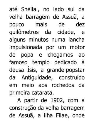 até Shellal, no lado sul da
velha barragem de Assuã, a
pouco
mais
de
dez
quilômetros da cidade, e
alguns minutos numa lancha
impulsionada por um motor
de popa e chegamos ao
famoso templo dedicado à
deusa Ísis, a grande popstar
da Antiguidade, construído
em meio aos rochedos da
primeira catarata.
A partir de 1902, com a
construção da velha barragem
de Assuã, a ilha Filae, onde

 