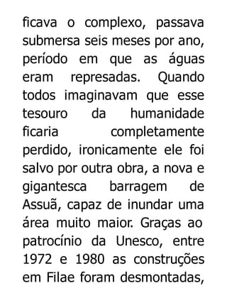 ficava o complexo, passava
submersa seis meses por ano,
período em que as águas
eram represadas. Quando
todos imaginavam que esse
tesouro
da
humanidade
ficaria
completamente
perdido, ironicamente ele foi
salvo por outra obra, a nova e
gigantesca
barragem
de
Assuã, capaz de inundar uma
área muito maior. Graças ao
patrocínio da Unesco, entre
1972 e 1980 as construções
em Filae foram desmontadas,

 