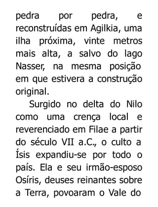 pedra
por
pedra,
e
reconstruídas em Agilkia, uma
ilha próxima, vinte metros
mais alta, a salvo do lago
Nasser, na mesma posição
em que estivera a construção
original.
Surgido no delta do Nilo
como uma crença local e
reverenciado em Filae a partir
do século VII a.C., o culto a
Ísis expandiu-se por todo o
país. Ela e seu irmão-esposo
Osíris, deuses reinantes sobre
a Terra, povoaram o Vale do

 