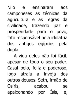 Nilo
e
ensinaram
aos
camponeses as técnicas da
agricultura e as regras da
civilidade, trazendo paz e
prosperidade para o povo,
fato responsável pela idolatria
dos antigos egípcios pela
dupla.
A vida deles não foi fácil,
apesar de todo o seu poder.
Casal belo, feliz e poderoso,
logo atraiu a inveja dos
outros deuses. Seth, irmão de
Osíris,
acabou
se
apaixonando por Ísis, e,

 