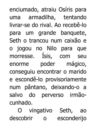 enciumado, atraiu Osíris para
uma armadilha, tentando
livrar-se do rival. Ao recebê-lo
para um grande banquete,
Seth o trancou num caixão e
o jogou no Nilo para que
morresse. Ísis, com seu
enorme
poder
mágico,
conseguiu encontrar o marido
e escondê-lo provisoriamente
num pântano, deixando-o a
salvo do perverso irmãocunhado.
O vingativo Seth, ao
descobrir
o
esconderijo

 