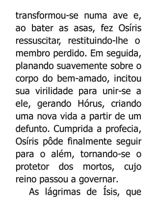 transformou-se numa ave e,
ao bater as asas, fez Osíris
ressuscitar, restituindo-lhe o
membro perdido. Em seguida,
planando suavemente sobre o
corpo do bem-amado, incitou
sua virilidade para unir-se a
ele, gerando Hórus, criando
uma nova vida a partir de um
defunto. Cumprida a profecia,
Osíris pôde finalmente seguir
para o além, tornando-se o
protetor dos mortos, cujo
reino passou a governar.
As lágrimas de Ísis, que

 