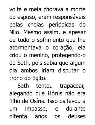 volta e meia chorava a morte
do esposo, eram responsáveis
pelas cheias periódicas do
Nilo. Mesmo assim, e apesar
de todo o sofrimento que lhe
atormentava o coração, ela
criou o menino, protegendo-o
de Seth, pois sabia que algum
dia ambos iriam disputar o
trono do Egito.
Seth tentou trapacear,
alegando que Hórus não era
filho de Osíris. Isso os levou a
um impasse, e durante
oitenta anos os deuses

 