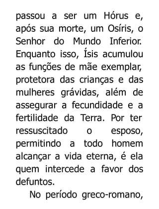 passou a ser um Hórus e,
após sua morte, um Osíris, o
Senhor do Mundo Inferior.
Enquanto isso, Ísis acumulou
as funções de mãe exemplar,
protetora das crianças e das
mulheres grávidas, além de
assegurar a fecundidade e a
fertilidade da Terra. Por ter
ressuscitado
o
esposo,
permitindo a todo homem
alcançar a vida eterna, é ela
quem intercede a favor dos
defuntos.
No período greco-romano,

 