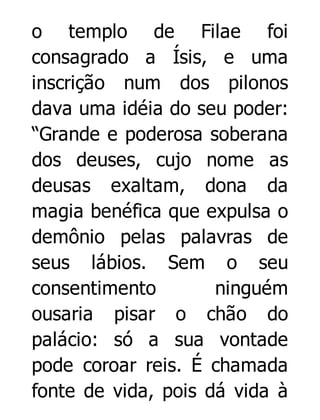 o templo de Filae foi
consagrado a Ísis, e uma
inscrição num dos pilonos
dava uma idéia do seu poder:
“Grande e poderosa soberana
dos deuses, cujo nome as
deusas exaltam, dona da
magia benéfica que expulsa o
demônio pelas palavras de
seus lábios. Sem o seu
consentimento
ninguém
ousaria pisar o chão do
palácio: só a sua vontade
pode coroar reis. É chamada
fonte de vida, pois dá vida à

 