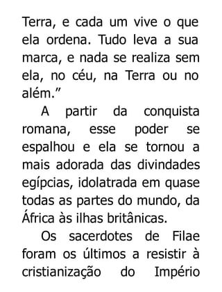 Terra, e cada um vive o que
ela ordena. Tudo leva a sua
marca, e nada se realiza sem
ela, no céu, na Terra ou no
além.”
A partir da conquista
romana, esse poder se
espalhou e ela se tornou a
mais adorada das divindades
egípcias, idolatrada em quase
todas as partes do mundo, da
África às ilhas britânicas.
Os sacerdotes de Filae
foram os últimos a resistir à
cristianização do Império

 