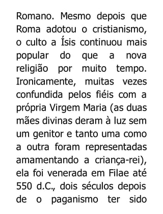 Romano. Mesmo depois que
Roma adotou o cristianismo,
o culto a Ísis continuou mais
popular do que a nova
religião por muito tempo.
Ironicamente, muitas vezes
confundida pelos fiéis com a
própria Virgem Maria (as duas
mães divinas deram à luz sem
um genitor e tanto uma como
a outra foram representadas
amamentando a criança-rei),
ela foi venerada em Filae até
550 d.C., dois séculos depois
de o paganismo ter sido

 