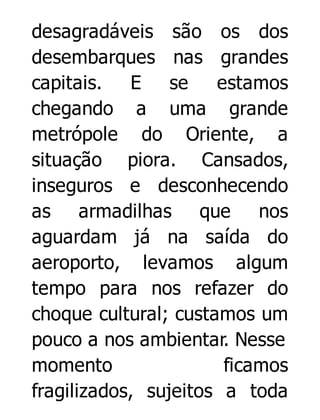desagradáveis são os dos
desembarques nas grandes
capitais. E se
estamos
chegando a uma grande
metrópole do Oriente, a
situação piora. Cansados,
inseguros e desconhecendo
as armadilhas que nos
aguardam já na saída do
aeroporto, levamos algum
tempo para nos refazer do
choque cultural; custamos um
pouco a nos ambientar. Nesse
momento
ficamos
fragilizados, sujeitos a toda

 