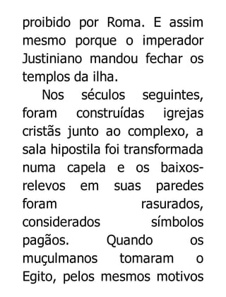proibido por Roma. E assim
mesmo porque o imperador
Justiniano mandou fechar os
templos da ilha.
Nos séculos seguintes,
foram construídas igrejas
cristãs junto ao complexo, a
sala hipostila foi transformada
numa capela e os baixosrelevos em suas paredes
foram
rasurados,
considerados
símbolos
pagãos.
Quando
os
muçulmanos
tomaram
o
Egito, pelos mesmos motivos

 