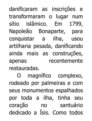 danificaram as inscrições e
transformaram o lugar num
sítio islâmico. Em 1799,
Napoleão Bonaparte, para
conquistar a ilha, usou
artilharia pesada, danificando
ainda mais as construções,
apenas
recentemente
restauradas.
O magnífico complexo,
rodeado por palmeiras e com
seus monumentos espalhados
por toda a ilha, tinha seu
coração
no
santuário
dedicado a Ísis. Como todos

 