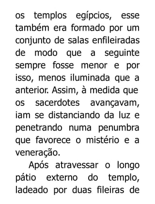 os templos egípcios, esse
também era formado por um
conjunto de salas enfileiradas
de modo que a seguinte
sempre fosse menor e por
isso, menos iluminada que a
anterior. Assim, à medida que
os sacerdotes avançavam,
iam se distanciando da luz e
penetrando numa penumbra
que favorece o mistério e a
veneração.
Após atravessar o longo
pátio externo do templo,
ladeado por duas fileiras de

 