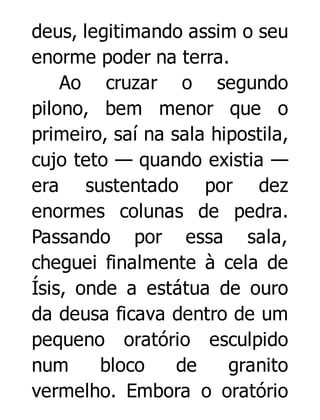 deus, legitimando assim o seu
enorme poder na terra.
Ao cruzar o segundo
pilono, bem menor que o
primeiro, saí na sala hipostila,
cujo teto — quando existia —
era sustentado por dez
enormes colunas de pedra.
Passando por essa sala,
cheguei finalmente à cela de
Ísis, onde a estátua de ouro
da deusa ficava dentro de um
pequeno oratório esculpido
num
bloco
de
granito
vermelho. Embora o oratório

 