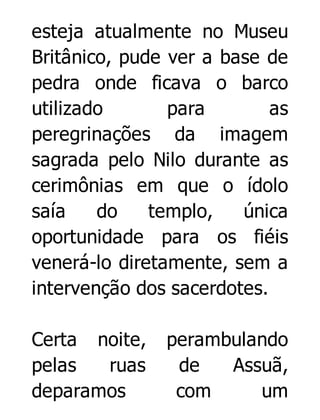 esteja atualmente no Museu
Britânico, pude ver a base de
pedra onde ficava o barco
utilizado
para
as
peregrinações da imagem
sagrada pelo Nilo durante as
cerimônias em que o ídolo
saía
do
templo,
única
oportunidade para os fiéis
venerá-lo diretamente, sem a
intervenção dos sacerdotes.
Certa noite,
pelas
ruas
deparamos

perambulando
de
Assuã,
com
um

 
