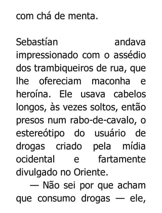 com chá de menta.
Sebastían
andava
impressionado com o assédio
dos trambiqueiros de rua, que
lhe ofereciam maconha e
heroína. Ele usava cabelos
longos, às vezes soltos, então
presos num rabo-de-cavalo, o
estereótipo do usuário de
drogas criado pela mídia
ocidental
e
fartamente
divulgado no Oriente.
— Não sei por que acham
que consumo drogas — ele,

 