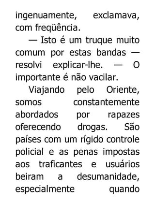 ingenuamente,
exclamava,
com freqüência.
— Isto é um truque muito
comum por estas bandas —
resolvi explicar-lhe. — O
importante é não vacilar.
Viajando pelo Oriente,
somos
constantemente
abordados
por
rapazes
oferecendo
drogas.
São
países com um rígido controle
policial e as penas impostas
aos traficantes e usuários
beiram
a
desumanidade,
especialmente
quando

 