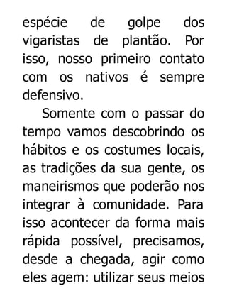 espécie
de
golpe
dos
vigaristas de plantão. Por
isso, nosso primeiro contato
com os nativos é sempre
defensivo.
Somente com o passar do
tempo vamos descobrindo os
hábitos e os costumes locais,
as tradições da sua gente, os
maneirismos que poderão nos
integrar à comunidade. Para
isso acontecer da forma mais
rápida possível, precisamos,
desde a chegada, agir como
eles agem: utilizar seus meios

 