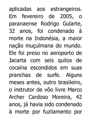 aplicadas aos estrangeiros.
Em fevereiro de 2005, o
paranaense Rodrigo Gularte,
32 anos, foi condenado à
morte na Indonésia, a maior
nação muçulmana do mundo.
Ele foi preso no aeroporto de
Jacarta com seis quilos de
cocaína escondidos em suas
pranchas de surfe. Alguns
meses antes, outro brasileiro,
o instrutor de vôo livre Marco
Archer Cardoso Moreira, 42
anos, já havia sido condenado
à morte por fuzilamento por

 