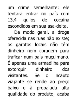 um crime semelhante: ele
tentara entrar no país com
13,4
quilos
de
cocaína
escondidos em sua asa-delta.
De modo geral, a droga
oferecida nas ruas não existe;
os garotos locais não têm
dinheiro nem coragem para
traficar num país muçulmano.
É apenas uma armadilha para
extorquir
dinheiro
dos
visitantes. Se o incauto
viajante se rende ao preço
baixo e à propalada alta
qualidade do produto, acaba

 