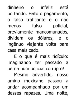 dinheiro
o
infeliz
está
portando. Feito o pagamento,
o falso traficante e o não
menos
falso
policial,
previamente mancomunados,
dividem os dólares, e o
ingênuo viajante volta para
casa mais cedo.
E o que é mais ridículo:
imaginando ter passado a
perna num policial corrupto!
Mesmo advertido, nosso
amigo mexicano passou a
andar acompanhado por um
desses rapazes. Uma noite,

 
