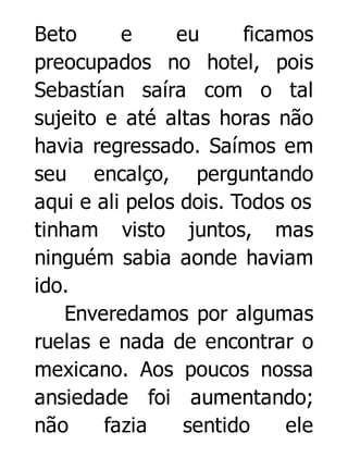 Beto
e
eu
ficamos
preocupados no hotel, pois
Sebastían saíra com o tal
sujeito e até altas horas não
havia regressado. Saímos em
seu encalço, perguntando
aqui e ali pelos dois. Todos os
tinham visto juntos, mas
ninguém sabia aonde haviam
ido.
Enveredamos por algumas
ruelas e nada de encontrar o
mexicano. Aos poucos nossa
ansiedade foi aumentando;
não
fazia
sentido
ele

 