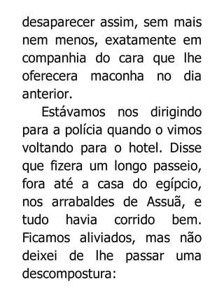 desaparecer assim, sem mais
nem menos, exatamente em
companhia do cara que lhe
oferecera maconha no dia
anterior.
Estávamos nos dirigindo
para a polícia quando o vimos
voltando para o hotel. Disse
que fizera um longo passeio,
fora até a casa do egípcio,
nos arrabaldes de Assuã, e
tudo havia corrido bem.
Ficamos aliviados, mas não
deixei de lhe passar uma
descompostura:

 