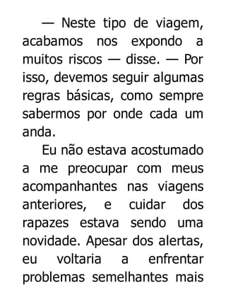 — Neste tipo de viagem,
acabamos nos expondo a
muitos riscos — disse. — Por
isso, devemos seguir algumas
regras básicas, como sempre
sabermos por onde cada um
anda.
Eu não estava acostumado
a me preocupar com meus
acompanhantes nas viagens
anteriores, e cuidar dos
rapazes estava sendo uma
novidade. Apesar dos alertas,
eu voltaria a enfrentar
problemas semelhantes mais

 