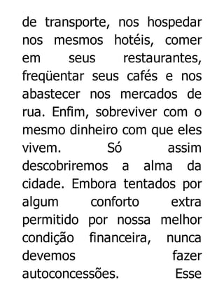 de transporte, nos hospedar
nos mesmos hotéis, comer
em
seus
restaurantes,
freqüentar seus cafés e nos
abastecer nos mercados de
rua. Enfim, sobreviver com o
mesmo dinheiro com que eles
vivem.
Só
assim
descobriremos a alma da
cidade. Embora tentados por
algum
conforto
extra
permitido por nossa melhor
condição financeira, nunca
devemos
fazer
autoconcessões.
Esse

 