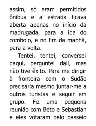 assim, só eram permitidos
ônibus e a estrada ficava
aberta apenas no início da
madrugada, para a ida do
comboio, e no fim da manhã,
para a volta.
Tentei, tentei, conversei
daqui, perguntei dali, mas
não tive êxito. Para me dirigir
à fronteira com o Sudão
precisaria mesmo juntar-me a
outros turistas e seguir em
grupo. Fiz uma pequena
reunião com Beto e Sebastían
e eles votaram pelo passeio

 