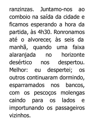 ranzinzas. Juntamo-nos ao
comboio na saída da cidade e
ficamos esperando a hora da
partida, às 4h30. Ronronamos
até o alvorecer, às seis da
manhã, quando uma faixa
alaranjada
no
horizonte
desértico
nos
despertou.
Melhor: eu despertei; os
outros continuaram dormindo,
esparramados nos bancos,
com os pescoços molengas
caindo para os lados e
importunando os passageiros
vizinhos.

 
