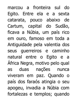 marcou a fronteira sul do
Egito. Entre ela e a sexta
catarata, pouco abaixo de
Cartum, capital do Sudão,
ficava a Núbia, um país rico
em ouro, famoso em toda a
Antiguidade pela valentia dos
seus guerreiros e caminho
natural entre o Egito e a
África Negra, motivo pelo qual
as
duas
nações
nunca
viveram em paz. Quando o
país dos faraós atingia o seu
apogeu, invadia a Núbia com
fortalezas e templos; quando

 