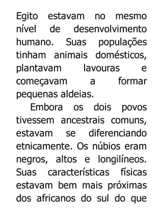 Egito estavam no mesmo
nível de desenvolvimento
humano. Suas populações
tinham animais domésticos,
plantavam
lavouras
e
começavam
a
formar
pequenas aldeias.
Embora os dois povos
tivessem ancestrais comuns,
estavam se diferenciando
etnicamente. Os núbios eram
negros, altos e longilíneos.
Suas características físicas
estavam bem mais próximas
dos africanos do sul do que

 