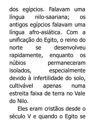 dos egípcios. Falavam uma
língua
nilo-saariana;
os
antigos egípcios falavam uma
língua afro-asiática. Com a
unificação do Egito, o reino do
norte
se
desenvolveu
rapidamente, enquanto os
núbios
permaneceram
isolados,
especialmente
devido à infertilidade do solo,
cultivável
apenas
numa
estreita faixa de terra no Vale
do Nilo.
Eles eram cristãos desde o
século V e quando o Egito se

 