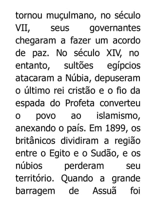 tornou muçulmano, no século
VII,
seus
governantes
chegaram a fazer um acordo
de paz. No século XIV, no
entanto, sultões
egípcios
atacaram a Núbia, depuseram
o último rei cristão e o fio da
espada do Profeta converteu
o
povo
ao
islamismo,
anexando o país. Em 1899, os
britânicos dividiram a região
entre o Egito e o Sudão, e os
núbios
perderam
seu
território. Quando a grande
barragem de Assuã foi

 