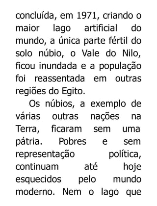 concluída, em 1971, criando o
maior lago artificial do
mundo, a única parte fértil do
solo núbio, o Vale do Nilo,
ficou inundada e a população
foi reassentada em outras
regiões do Egito.
Os núbios, a exemplo de
várias outras nações na
Terra, ficaram sem uma
pátria.
Pobres
e
sem
representação
política,
continuam
até
hoje
esquecidos
pelo
mundo
moderno. Nem o lago que

 