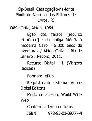 Cip-Brasil. Catalogação-na-fonte
Sindicato Nacional dos Editores de
Livros, RJ
O89e Ortiz, Airton, 1954Egito dos faraós [recurso
eletrônico] : da antiga Mênfis à
moderna Cairo : 5.000 anos de
aventuras / Airton Ortiz. – Rio de
Janeiro : Record, 2011.
Recurso Digital : il. (Viagens
radicais)
Formato: ePub
Requisitos do sistema: Adobe
Digital Editions
Modo de acesso: World Wide
Web
Contém caderno de fotos
ISBN

978-85-01-09777-4

 