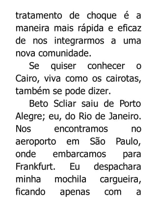 tratamento de choque é a
maneira mais rápida e eficaz
de nos integrarmos a uma
nova comunidade.
Se quiser conhecer o
Cairo, viva como os cairotas,
também se pode dizer.
Beto Scliar saiu de Porto
Alegre; eu, do Rio de Janeiro.
Nos
encontramos
no
aeroporto em São Paulo,
onde
embarcamos
para
Frankfurt. Eu despachara
minha mochila cargueira,
ficando
apenas
com
a

 