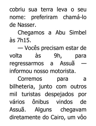 cobriu sua terra leva o seu
nome: preferiram chamá-lo
de Nasser.
Chegamos a Abu Simbel
às 7h15.
— Vocês precisam estar de
volta
às
9h,
para
regressarmos a Assuã —
informou nosso motorista.
Corremos
para
a
bilheteria, junto com outros
mil turistas despejados por
vários ônibus vindos de
Assuã.
Alguns
chegavam
diretamente do Cairo, um vôo

 