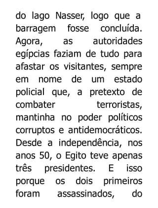 do lago Nasser, logo que a
barragem fosse concluída.
Agora,
as
autoridades
egípcias faziam de tudo para
afastar os visitantes, sempre
em nome de um estado
policial que, a pretexto de
combater
terroristas,
mantinha no poder políticos
corruptos e antidemocráticos.
Desde a independência, nos
anos 50, o Egito teve apenas
três presidentes. E isso
porque os dois primeiros
foram
assassinados,
do

 