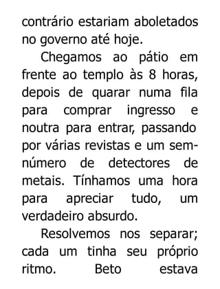 contrário estariam aboletados
no governo até hoje.
Chegamos ao pátio em
frente ao templo às 8 horas,
depois de quarar numa fila
para comprar ingresso e
noutra para entrar, passando
por várias revistas e um semnúmero de detectores de
metais. Tínhamos uma hora
para apreciar tudo, um
verdadeiro absurdo.
Resolvemos nos separar;
cada um tinha seu próprio
ritmo.
Beto
estava

 