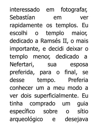 interessado em fotografar,
Sebastían
em
ver
rapidamente os templos. Eu
escolhi o templo maior,
dedicado a Ramsés II, o mais
importante, e decidi deixar o
templo menor, dedicado a
Nefertari,
sua
esposa
preferida, para o final, se
desse
tempo.
Preferia
conhecer um a meu modo a
ver dois superficialmente. Eu
tinha comprado um guia
específico sobre o sítio
arqueológico
e
desejava

 