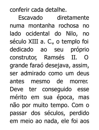 conferir cada detalhe.
Escavado
diretamente
numa montanha rochosa no
lado ocidental do Nilo, no
século XIII a. C., o templo foi
dedicado ao seu próprio
construtor, Ramsés II. O
grande faraó desejava, assim,
ser admirado como um deus
antes mesmo de morrer.
Deve ter conseguido esse
mérito em sua época, mas
não por muito tempo. Com o
passar dos séculos, perdido
em meio ao nada, ele foi aos

 