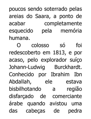 poucos sendo soterrado pelas
areias do Saara, a ponto de
acabar
completamente
esquecido
pela
memória
humana.
O
colosso
só
foi
redescoberto em 1813, e por
acaso, pelo explorador suíço
Johann-Ludwig
Burckhardt.
Conhecido por Ibrahim Ibn
Abdallah,
ele
estava
bisbilhotando
a
região
disfarçado de comerciante
árabe quando avistou uma
das
cabeças
de
pedra

 