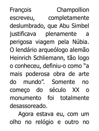 François
Champollion
escreveu,
completamente
deslumbrado, que Abu Simbel
justificava
plenamente
a
perigosa viagem pela Núbia.
O lendário arqueólogo alemão
Heinrich Schliemann, tão logo
o conheceu, definiu-o como “a
mais poderosa obra de arte
do mundo”. Somente no
começo do século XX o
monumento foi totalmente
desassoreado.
Agora estava eu, com um
olho no relógio e outro no

 