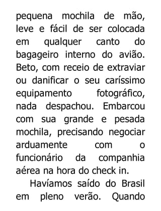 pequena mochila de mão,
leve e fácil de ser colocada
em
qualquer
canto
do
bagageiro interno do avião.
Beto, com receio de extraviar
ou danificar o seu caríssimo
equipamento
fotográfico,
nada despachou. Embarcou
com sua grande e pesada
mochila, precisando negociar
arduamente
com
o
funcionário da companhia
aérea na hora do check in.
Havíamos saído do Brasil
em pleno verão. Quando

 